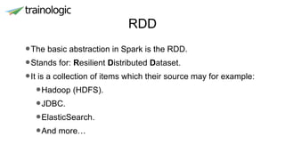 RDD
•The basic abstraction in Spark is the RDD.
•Stands for: Resilient Distributed Dataset.
•It is a collection of items which their source may for example:
•Hadoop (HDFS).
•JDBC.
•ElasticSearch.
•And more…
 