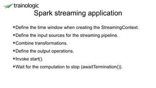 Spark streaming application
•Define the time window when creating the StreamingContext.
•Define the input sources for the streaming pipeline.
•Combine transformations.
•Define the output operations.
•Invoke start().
•Wait for the computation to stop (awaitTermination()).
 