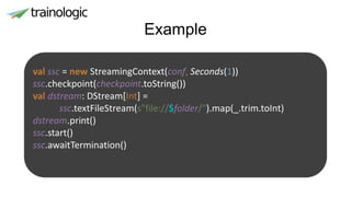 Example
val ssc = new StreamingContext(conf, Seconds(1))
ssc.checkpoint(checkpoint.toString())
val dstream: DStream[Int] =
ssc.textFileStream(s"file://$folder/").map(_.trim.toInt)
dstream.print()
ssc.start()
ssc.awaitTermination()
 