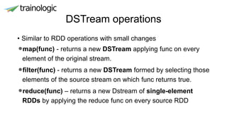 DSTream operations
• Similar to RDD operations with small changes
•map(func) - returns a new DSTream applying func on every
element of the original stream.
•filter(func) - returns a new DSTream formed by selecting those
elements of the source stream on which func returns true.
•reduce(func) – returns a new Dstream of single-element
RDDs by applying the reduce func on every source RDD
 