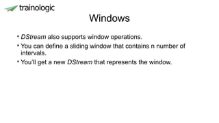 Windows
• DStream also supports window operations.
• You can define a sliding window that contains n number of
intervals.
• You’ll get a new DStream that represents the window.
 
