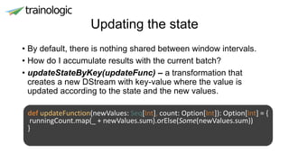 Updating the state
• By default, there is nothing shared between window intervals.
• How do I accumulate results with the current batch?
• updateStateByKey(updateFunc) – a transformation that
creates a new DStream with key-value where the value is
updated according to the state and the new values.
def updateFunction(newValues: Seq[Int], count: Option[Int]): Option[Int] = {
runningCount.map(_ + newValues.sum).orElse(Some(newValues.sum))
}
 