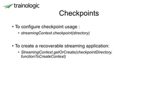 Checkpoints
• To configure checkpoint usage :
• streamingContext.checkpoint(directory)
• To create a recoverable streaming application:
• StreamingContext.getOrCreate(checkpointDirectory,
functionToCreateContext)
 