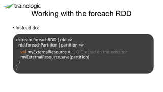 Working with the foreach RDD
• Instead do:
dstream.foreachRDD { rdd =>
rdd.foreachPartition { partition =>
val myExternalResource = ... // Created on the executor
myExternalResource.save(partition)
}
}
 