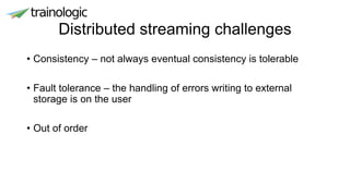 Distributed streaming challenges
• Consistency – not always eventual consistency is tolerable
• Fault tolerance – the handling of errors writing to external
storage is on the user
• Out of order
 