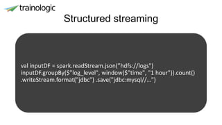 Structured streaming
val inputDF = spark.readStream.json(”hdfs://logs")
inputDF.groupBy($”log_level", window($"time", "1 hour")).count()
.writeStream.format("jdbc") .save("jdbc:mysql//…")
 