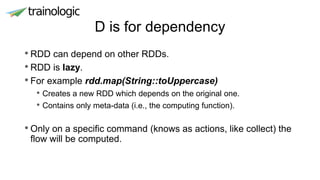 D is for dependency
• RDD can depend on other RDDs.
• RDD is lazy.
• For example rdd.map(String::toUppercase)
• Creates a new RDD which depends on the original one.
• Contains only meta-data (i.e., the computing function).
• Only on a specific command (knows as actions, like collect) the
flow will be computed.
 