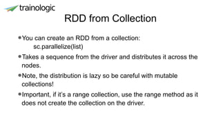 RDD from Collection
•You can create an RDD from a collection:
sc.parallelize(list)
•Takes a sequence from the driver and distributes it across the
nodes.
•Note, the distribution is lazy so be careful with mutable
collections!
•Important, if it’s a range collection, use the range method as it
does not create the collection on the driver.
 