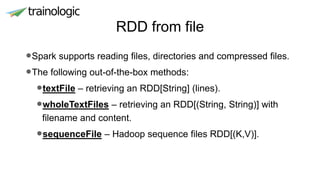 RDD from file
•Spark supports reading files, directories and compressed files.
•The following out-of-the-box methods:
•textFile – retrieving an RDD[String] (lines).
•wholeTextFiles – retrieving an RDD[(String, String)] with
filename and content.
•sequenceFile – Hadoop sequence files RDD[(K,V)].
 