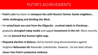 PUTIN’S ACHIEVEMENTS
• Putin’s aim has been to reimpose ties with Russia’s former Soviet neighbors ,
while challenging and dividing the West.
• He seized back eco cont from the Oligarchs , crushed rebels in Chechnya ,
gradually strangled indep media and upped investment in the mil. More recently
, he has banned few human rights orgs.
• Disputed election in Belarus ,led to months long demonstrations against
longtime Belarusion ldr Alexander Lukashenko. However , he has been driven
closer into Putin’s protective embrace.
 