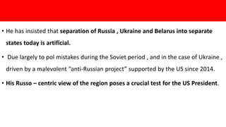 • He has insisted that separation of Russia , Ukraine and Belarus into separate
states today is artificial.
• Due largely to pol mistakes during the Soviet period , and in the case of Ukraine ,
driven by a malevolent “anti-Russian project” supported by the US since 2014.
• His Russo – centric view of the region poses a crucial test for the US President.
 