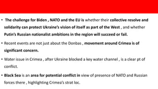 • The challenge for Biden , NATO and the EU is whether their collective resolve and
solidarity can protect Ukraine’s vision of itself as part of the West , and whether
Putin’s Russian nationalist ambitions in the region will succeed or fail.
• Recent events are not just about the Donbas , movement around Crimea is of
significant concern.
• Water issue in Crimea , after Ukraine blocked a key water channel , is a clear pt of
conflict.
• Black Sea is an area for potential conflict in view of presence of NATO and Russian
forces there , highlighting Crimea’s strat loc.
 