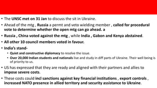 • The UNSC met on 31 Jan to discuss the sit in Ukraine.
• Ahead of the mtg , Russia a permt and veto wielding member , called for procedural
vote to determine whether the open mtg can go ahead. a
• Russia , China voted against the mtg , while India , Gabon and Kenya abstained.
• All other 10 council members voted in favour.
• India’s stand-
• Quiet and constructive diplomacy to resolve the issue.
• Over 20,000 Indian students and nationals live and study in diff parts of Ukraine. Their well being is
of priority to us.
• US has expressed that they are ready and aligned with their partners and allies to
impose severe costs.
• These costs could incl sanctions against key financial institutions , export controls ,
increased NATO presence in allied territory and security assistance to Ukraine.
 