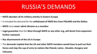 • NATO abandon all its military activity in Eastern Europe.
• It included the demand for the withdrawal of NATO bns from POLAND and the Baltics.
• NATO must never admit Ukraine as a member.
• Legal guarantee that the West through NATO or any other org, will desist from expansion
further eastward.
• Nuc disarmament of the US in Europe.
• The demands implied that the US and other NATO members would have to pull out their
forces and stop the sup of arms to nations like Poland, Latvia , Slovakia ,Hungary and
Lithuania.
RUSSIA’S DEMANDS
 