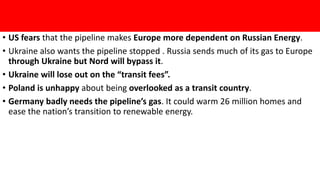 • US fears that the pipeline makes Europe more dependent on Russian Energy.
• Ukraine also wants the pipeline stopped . Russia sends much of its gas to Europe
through Ukraine but Nord will bypass it.
• Ukraine will lose out on the “transit fees”.
• Poland is unhappy about being overlooked as a transit country.
• Germany badly needs the pipeline’s gas. It could warm 26 million homes and
ease the nation’s transition to renewable energy.
 