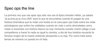 Spec ops the line
La primera vez que ves spec ops solo ves ves el tipico shooter militar, ya sabeis
“ja ja,tiros,ja ja viva USA” pero lo que te encunetras cuendo lo juegas es una
historia dramatica que te mete una hostia en la cara,spec ops trata sobre los male
psicologicos que sufren los soldados cuando an visto o echo atrocidades como
matar a inocentes con fosforo blanco en ese momento cuando martin obliga a sus
compañeros a hacer lo nada es igual to cambia, a dia de hoy todabia recuerdo la
famosa imajen de la madre ardiendo abrazando a su hija. Por como trata estos
temas se merece un puesto en mi lista.
 