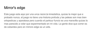 Mirror's edge
Este juego esta aqui por una unca razon,la kinestetica, quizas la mejor que e
probado nunca, el juego no tiene una historia profuda y las peleas son mas bien
ortopedicas y aparatosa pero cuando el parkour funcio es una maravilla quizas lo
mas parecido a volar que esperimentado en mi vida. La gente dice que correr es
de cobardes pero en mirrors edge es un arte.
 