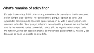 What's remains of edith finch
En este titulo somos Edith una chica que vulelve a la casa de su familia despues
de un tiempo, digo “somos”, no “controlamos” porque apesar de tener una
jugabilidad simple puede hacernos sumergirnos en su vida a la perfeccion, nos
creemos todas las historias que sabemos de su familia y ademas me a echo vivir
una de las mejores partes que e visto nunca si lo as jugado sabras a que parte
me refiero.Cuenta con todo un arsenal de mecanicas para contar su historia y por
todo eso se gana un puesto en esta lista.
 