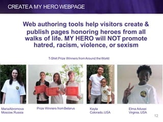 CREATEA MY HEROWEBPAGE
Web authoring tools help visitors create &
publish pages honoring heroes from all
walks of life. MY HERO will NOT promote
hatred, racism, violence, or sexism
12
MariaAbromova
Moscow,Russia
Prize Winners fromBelarus Kayla
Colorado,USA
Elma Adusei
Virginia, USA
T-Shirt Prize Winners fromAround theWorld
 