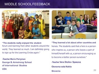 MIDDLE SCHOOLFEEDBACK
“The students really enjoyed the student
forum and learning from other students around the
world. They learned so much. I am definitely going
to sign up for the Learning Circles again.”
26Slovenia
-Teacher Maria Perryman
George B. Armstrong School
of International Studies
USA
“They learned a lot about other countries and
heroes. The students said that a hero is a person
who inspires us, a person who leaves a part of
himself/herself with us, a person encouraging us
to become a better person ourselves.”
-Teacher Vera Stoilov Spasova
Osnovna sola Naklo
 