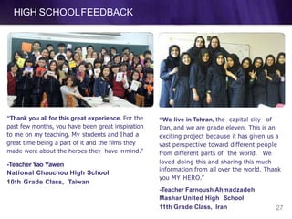 HIGH SCHOOLFEEDBACK
“Thank you all for this great experience. For the
past few months, you have been great inspiration
to me on my teaching. My students and Ihad a
great time being a part of it and the films they
made were about the heroes they have inmind.”
11th Grade Class, Iran 27
-Teacher Yao Yawen
National Chauchou High School
10th Grade Class, Taiwan
“We live in Tehran, the capital city of
Iran, and we are grade eleven. This is an
exciting project because it has given us a
vast perspective toward different people
from different parts of the world. We
loved doing this and sharing this much
information from all over the world. Thank
you MY HERO.”
-Teacher Farnoush Ahmadzadeh
Mashar United High School
 