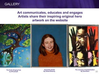 GALLERY
Art communicates, educates and engages
Artists share their inspiring original hero
artwork on the website
The Earth SingingTree
by 801people
Samantha Smith
By RobertSheerly
The Journey is theDestination
By DanEldon 30
 