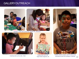 GALLERYOUTREACH
Families create hero art at the Laguna Art Museum
Middle school student with his Recycled
shorebird at the Art & Nature FestivalCreating hero art on the iPad
Young artist with her
kelp forest inspired art
38
 