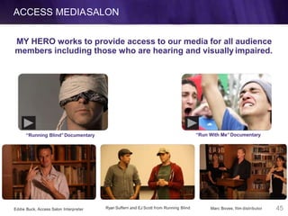 ACCESS MEDIASALON
Eddie Buck, Access Salon Interpreter Ryan Suffern and EJ Scott from Running Blind Marc Bovee, film distributor
MY HERO works to provide access to our media for all audience
members including those who are hearing and visually impaired.
“Running Blind”Documentary “Run With Me”Documentary
45
 