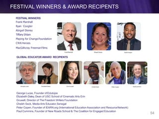 FESTIVAL WINNERS
Frank Marshall
Ryan Coogler
Abigail Disney
Tiffany Shlain
Playing for ChangeFoundation
CNN Heroes
MacGillivray FreemanFilms
FrankMarshall Abigail Disney RyanCoogler
PaulCummins
GLOBAL EDUCATOR AWARD RECIPIENTS
GeorgeLucas ElizabethDaley ErinGruwell CheikhSeck Peter Copen
George Lucas, Founder of Edutopia
Elizabeth Daley, Dean of USC School of Cinematic Arts Erin
Gruwell, Director of The Freedom Writers Foundation
Cheikh Seck, Media Arts Educator,Senegal
Peter Copen, Founder of iEARN.org (International Education Association and ResourceNetwork)
Paul Cummins, Founder of New Roads School & The Coalition for Engaged Education
FESTIVAL WINNERS & AWARD RECIPENTS
54
 