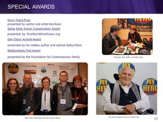 SPECIAL AWARDS
Kovic Peace Prize
presented by author and artist Ron Kovic
Sylvia Earle Ocean Conservation Award
presented by OneWorldOneOcean.org
Dan Eldon Activist Award
presented by his mother, author and activist Kathy Eldon
Relationships First Award
presented by the Foundation for Contemporary Family Filmmaker Ryan Suffern and Kathy Eldon
Kathy Eldon presenting the Eldon Activist Award
Ron Kovic presents the Kovic Peace Prize
60
 