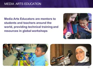 MEDIA ARTS EDUCATION
Media Arts Educators are mentors to
students and teachers around the
world, providing technical training and
resources in global workshops
61
 