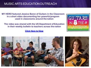 MUSIC ARTS EDUCATIONOUTREACH
MY HERO featured Jessica Baron of Guitars in the Classroom
in a short video documenting her powerful program
used in classrooms around the nation
The video was shared with the US Department of Education
in their weekly bulletin to teachers across the nation
Click Here to View
69
 
