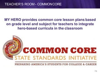 TEACHER’S ROOM - COMMONCORE
MY HERO provides common core lesson plans based
on grade level and subject for teachers to integrate
hero-based curricula in the classroom
74
 