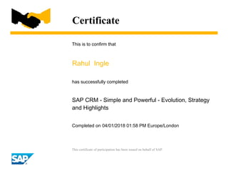 Certificate
This is to confirm that
Rahul Ingle
has successfully completed
SAP CRM - Simple and Powerful - Evolution, Strategy
and Highlights
Completed on 04/01/2018 01:58 PM Europe/London
This certificate of participation has been issued on behalf of SAP.
 