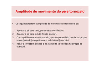 Amplitude de movimento do pé e tornozelo
• Os seguintes testam a amplitude de movimento do tonozelo e pé:
1. Apontar o pé para cima, para o teto (dorsiflexão).
2. Apontar o pé para o chão (flexão plantar).
3. Com o pé flexionado no tornozelo, apontar para o lado medial do pé para
o solo (eversão) e repetir com o lado lateral (inversão).
4. Rodar o tornozelo, girando o pé afastando-se e depois na direção do
outro pé.
 