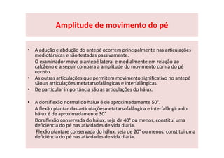 Amplitude de movimento do pé
• A adução e abdução do antepé ocorrem principalmente nas articulações
mediotársicas e são testadas passivamente.
O examinador move o antepé lateral e medialmente em relação ao
calcâeno e a seguir compara a amplitude do movimento com a do pé
oposto.
• As outras articulações que permitem movimento significativo no antepé
são as articulações metatarsofalângicas e interfalângicas.
• De particular importância são as articulações do hálux.
• A dorsiflexão normal do hálux é de aproximadamente 50°.
A flexão plantar das articulaçõesmetatarsofalângica e interfalângica do
hálux é de aproximadamente 30°
Dorsiflexão conservada do hálux, seja de 40° ou menos, constitui uma
deficiência do pé nas atividades de vida diária.
Flexão plantare conservada do hálux, seja de 20° ou menos, constitui uma
deficiência do pé nas atividades de vida diária.
 