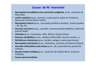 Causas de Pé Insensível
• Neuropatias hereditárias e/ou sensoriais congênitas (p.ex., síndrome de
Riley-Day);
• Lesões espinhais (p.ex., tumores, cauda equina, ataxia de Friedreich,
doença de Charcot-Marie-Tooth);
• Neuropatias tóxicas (p.ex., neuropatia periférica alcoólica, metais pesados
– Pb, Hg, Ar);
• Doenças vasculares (p.ex., vasculite, mononeuropatia diabética, síndrome
arterial tibial);
• Infecções (p.ex., hanseníase, sífilis, difteria, herpes zóster);
• Doenças metabólicas ( p.ex., diabete melito (DM), neurite urêmica...);
• Deficiências vitamínicas (p.ex., beribéri, pelagra, anemia perniciosa);
• Neuropatias intersticiais (p.ex., amiloidose, síndrome de Dejerine-Sottas);
• Vasculite inflamatória auto-imune (p.ex., AR, esclerodermia, periatrtite
nodosa);
• Neurite motora múltipla (p.ex., síndrome de Guillian-Barré, esclerose
múltipla);
• Causas pós-tarumáticas.
 