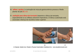 10/12/2015 Dr. José Heitor M. Fernandes 136
E- reflexo aquileu ( a contração do músculo gastrocnêmico provoca a flexão
plantar do pé) S1 e S2
F- avaliação para clônus do tornozelo (examine o clônus do tonozelo,
especialmente se os reflexos estiverem hiperativos. O Clônus sustentado está
associado à doença do neurônio motor superior.
 