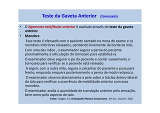 • O ligamento talofibular anterior é avaliado através do teste da gaveta
anterior.
• Manobra
Esse teste é efetuado com o paciente sentado na mesa de exame e os
membros inferiores relaxados, pendendo livremente da borda da mês.
Com uma das mãos , o examinador segura a perna do paciente
proximalmente à articulação do tornozelo para estabilizá-la.
O examinador deve segurar o pé do paciente e oscilar suavemente o
tornozelo para verificar se o paciente está relaxado.
A seguir, com a outra mão, segura o calcanhar do paciente e puxa para
frente, enquanto empurra posteriormente a perna de modo recíproco.
O examinador observa atentamente a pele sobre a tróclea ântero-lateral
do talo para verificar a ocorrência de mobilidade anterior com essa
manobra.
O examinador avalia a quantidade de translação anterior pela sensação,
bem como pelo aspecto do talo.
Teste da Gaveta Anterior (tornozelo)
Fonte: Magee, D J; Orthopedic Physical Assessment , 4th Ed., Elseiver- 2002
 