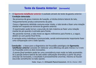 • O ligamento talofibular anterior é avaliado através do teste da gaveta anterior.
Condição detectada
Na presença de graus maiores de luxação, a tróclea ântero-lateral do talo,
frequentemente produz estiramento da pele.
Como o ligamento deltóide costuma estar intato, o talo tende a fazer uma rotação
medial em resposta ao estresse da gaveta anterior.
O examinador pode tornar a excursão do talo máxima ao fazer uma rotação
medial do pé quando é estirado para frente.
No paciente normal, o talo move-se alguns milímetros para frente e, a seguir,
detém-se com ponto final firme.
A variação entre indivíduos é pronunciada, sendo extremamente importante fazer
uma comparação com o lado oposto;
Conclusão: - a base para o diagnóstico de frouxidão patológica do ligamento
talofibular anterior consiste em detectar uma diferença de pelo menos 3 a 5 mm
na frouxidão entre os dois tronozelos.
O ponto final também pode ter uma consistência mais mole no lado acometido.
Se a porção ântero-lateral do talo exibe subluxação dramática a partir da pinça
articular do tornozelo, o resultado é provavelmente anormal, mesmo se houver
excursão semelhante no lado oposto.
Teste da Gaveta Anterior (tornozelo)
Fonte: Magee, D J; Orthopedic Physical Assessment , 4th Ed., Elseiver- 2002
 