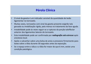 Pérola Clínica
• O sinal da gaveta é um indicador sensível da quantidade de lesão
ligamentar no tornozelo.
• Muitas vezes, tornozelos com sinal da gaveta presente exigirão tala
gessada ou imobilização rígida, pelo menos no tratamento da fase aguda.
• Instabilidade pode às vezes seguir-se a rupturas da porção talofibular
anterior dos ligamentos laterais do tornozelo.
• Esta instabilidade pode ser confirmada por radiografia sob estresse após
anestesia local.
• Apóie o calcanhar sobre uma bolsa de areia e pressione firmemente para
baixo sobre a tíbia durante 30 segundos antes da exposição.
• Se o espaço entre o tálus e a tíbia for maior do que 6 mm, existe uma
condição patológica.
 
