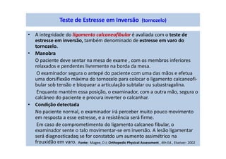 • A integridade do ligamento calcaneofibular é avaliada com o teste de
estresse em inversão, também denominado de estresse em varo do
tornozelo.
• Manobra
O paciente deve sentar na mesa de exame , com os membros inferiores
relaxados e pendentes livremente na borda da mesa.
O examinador segura o antepé do paciente com uma das mãos e efetua
uma dorsiflexão máxima do tornozelo para colocar o ligamento calcaneofi-
bular sob tensão e bloquear a articulação subtalar ou subastragalina.
Enquanto mantém essa posição, o examinador, com a outra mão, segura o
calcâneo do paciente e procura inverter o calcanhar.
• Condição detectada
No paciente normal, o examinador irá perceber muito pouco movimento
em resposta a esse estresse, e a resistência será firme.
Em caso de comprometimento do ligamento calcaneo fibular, o
examinador sente o talo movimentar-se em inversão. A lesão ligamentar
será diagnosticadaq se for constatdo um aumento assimétrico na
frouxidão em varo.
Teste de Estresse em Inversão (tornozelo)
Fonte: Magee, D J; Orthopedic Physical Assessment , 4th Ed., Elseiver- 2002
 
