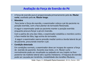 • A força de eversão pura é proporcionada primariamente pelo m. fibular
curto, auxiliado pelo m. fibular longo.
• Manobra
Para testar a força de eversão, o examinador coloca o pé do paciente na
posição evertida, com a face plantar do tornozelo flexionada.
A seguir o examinador pede ao paciente manter a posição evertida
enquanto procura forçar o pé em inversão.
Com a palma de uma das mãos, o examinador estabiliza o membro contra
a face medial da tíbia, logo acima do tornozelo.
A seguir o examinador exerce pressão medial contra a borda lateral do pé
do paciente, procurando inverter o pé.
• Condição detectada
Em condições normais, o examinador deve ser incapaz de superar a força
de eversão do paciente. Durante esse teste, o m. fibular curto
normalmente pode ser visualizado ou palpado em seu trajeto na face
posterior do maléolo lateral até o quinto metatarso. A fraqueza de eversão
pode ser causada por tendinite, instabilidade dos tendões fibulares.
Avaliação da Força de Eversão do Pé
Fonte: Magee, D J; Orthopedic Physical Assessment , 4th Ed., Elseiver- 2002
 