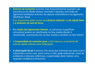 • Entorses de tornozelo ocorrem mais frequentemente quando o pé
encontra-se em flexão plantar, invertido e aduzido, com lesão do
ligamento talofibular anterior, da cápsula anterolateral e do ligamento
tibiofibular distal.
Esse mecanismo pode causar uma fratura maleolar ou da cúpula talar
e a síndrome do seio do tarso.
• Nas lesões dos ligamentos laterais, as estruturas (superfícies
articulares) podem ser danificadas na face medial devido à
compressão, acarretando dor na face medial e também na face lateral.
• A incapacidade de sustentar peso, a dor intensa e o aumento de
volume rápido indicam uma lesão grave.
• A observação do pé é extensa. Por causa dos estresses aos quais o pé é
submetido e como o pé, assim como a mão, pode exteriorizar sinais de
problemas e doenças sistêmicas, o examinador deve realizar uma
inspeção cuidadosa e minuciosa.
 
