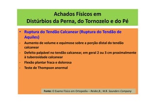 Achados Físicos em
Distúrbios da Perna, do Tornozelo e do Pé
• Ruptura do Tendão Calcanear (Ruptura do Tendão de
Aquiles)
- Aumento de volume e equimose sobre a porção distal do tendão
calcanear
- Defeito palpável no tendão calcanear, em geral 2 ou 3 cm proximalmente
à tuberosidade calcanear
- Flexão plantar fraca e dolorosa
- Teste de Thompson anormal
Fonte: O Exame Físico em Ortopedia – Reider,B.; W.B. Saunders Company
 