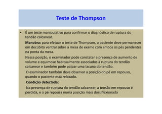 Teste de Thompson
• É um teste manipulativo para confirmar o diagnóstico de ruptura do
tendão calcanear.
Manobra: para efetuar o teste de Thompson, o paciente deve permanecer
em decúbito ventral sobre a mesa de exame com ambos os pés pendentes
na ponta da mesa.
Nessa posição, o examinador pode constatar a presença de aumento de
volume e equimose habitualmente associados à ruptura do tendão
calcanear e também pode palpar uma lacuna do tendão.
O examinador também deve observar a posição do pé em repouso,
quando o paciente está relaxado.
Condição detectada:
Na presença de ruptura do tendão calcanear, a tensão em repouso é
perdida, e o pé repousa numa posição mais dorsiflexionada
 