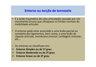 Entorse ou torção de tornozelo
• É a lesão traumática de uma articulação causada por um
movimento brusco que ultrapassa os limites normais da
mobilidade articular.
• O entorse pode estar associado a uma lesão parcial ou
completa dos ligamentos, bem como, a uma lesão da
cápsula articular, membrana sinovial, cartilagem articular,
etc...
• Os entorses se classificam em:
Entorse Simples ou de 1º grau
Entorse Moderada ou de 2º grau
Entorse Grave ou de 3º grau
 