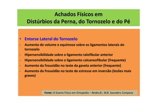 Achados Físicos em
Distúrbios da Perna, do Tornozelo e do Pé
• Entorse Lateral do Tornozelo
- Aumento de volume e equimose sobre os ligamentos laterais do
tornozelo
- Hipersensibilidade sobre o ligamento talofibular anterior
- Hipersensibilidade sobre o ligamento calcaneofibular (frequente)
- Aumento da frouxidão no teste da gaveta anterior (frequente)
- Aumento da frouxidão no teste de estresse em inversão (lesões mais
graves)
Fonte: O Exame Físico em Ortopedia – Reider,B.; W.B. Saunders Company
 