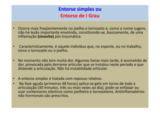 Entorse simples ou
Entorse de I Grau
• Ocorre mais freqüentemente no joelho e tornozelo e, como o nome sugere,
não há lesão importante envolvida, constituindo-se, basicamente, de uma
inflamação (sinovite) pós-traumática.
• Caracteristicamente, é aquele indivíduo que, no esporte, ou no trabalho,
torce o tornozelo ou o joelho.
• No momento não tem muita dor. Algumas horas mais tarde, é acometido de
dor, provocada pelo derrame articular que se instalou neste período e que
distende a articulação. Não há instabilidade articular.
• A entorse simples é tratada com repouso relativo.
• Na fase aguda (primeiras 48 horas) aplica-se gelo em torno de toda a
articulação (30 minutos, três ou mais vezes ao dia), pode-se enfaixar ou
usar contensores elásticos como joelheira e tornozeleira. Antiinflamatórios
não hormonais são prescritos.
 