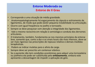 Entorse Moderada ou
Entorse de II Grau
• Corresponde a uma situação de média gravidade.
• Anatomopatologicamente há esgarçamento da cápsula e estiramento de
ligamentos, de modo que pode existir pequena instabilidade na articulação.
• Ocorre com igual freqüência no joelho e tornozelo.
• Sempre se deve pesquisar com atenção a integridade dos ligamentos.
• Vale o mesmo raciocínio em relação à semiologia e conduta dos derrames
articulares.
• O tratamento, também, fundamenta-se nos mesmos princípios da entorse
leve, somente que, como a dor e os sinais locais são mais intensos, deve-se
ser mais rigoroso nas prescrições de repouso relativo e demais medidas
terapêuticas.
• Podem-se indicar muletas para o alívio da carga.
• Sempre deve ser prescrito um contensor elástico.
• Se o paciente não tem condições econômicas para adquir uma tornozeleira
ou joelheira ela pode ser substituída pelo enfaixamento, embora este
apresente a desvantagem de impedir a aplicação do gelo.
 